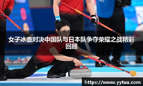 女子冰壶对决中国队与日本队争夺荣耀之战精彩回顾
